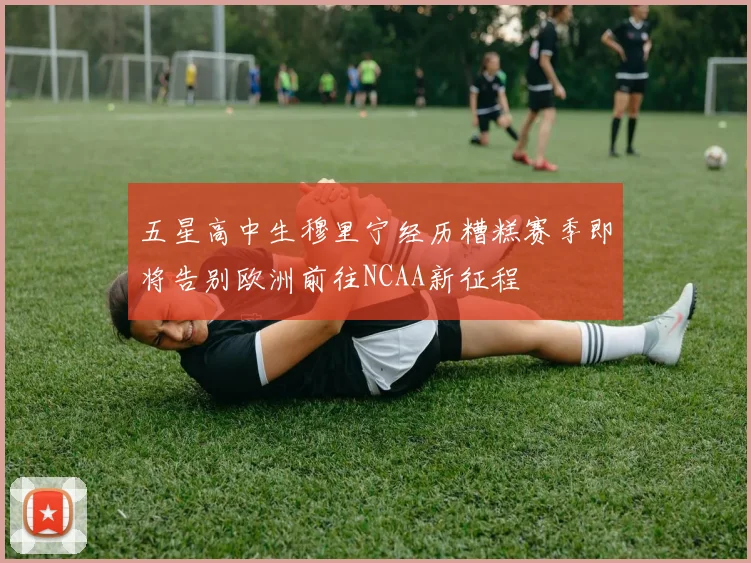 五星高中生穆里宁经历糟糕赛季即将告别欧洲前往NCAA新征程