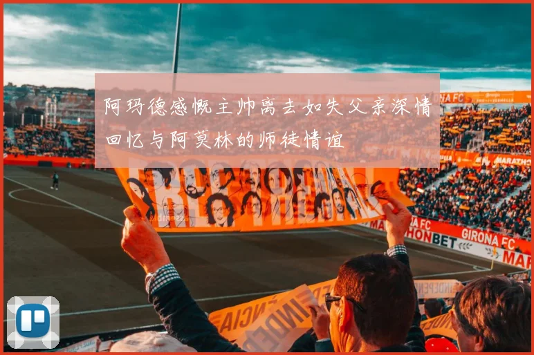 阿玛德感慨主帅离去如失父亲深情回忆与阿莫林的师徒情谊