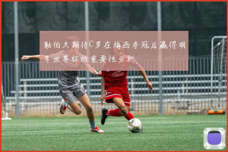 勒伯夫期待C罗在梅西夺冠后赢得明年世界杯的重要性分析