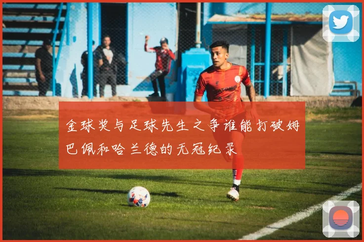 金球奖与足球先生之争谁能打破姆巴佩和哈兰德的无冠纪录