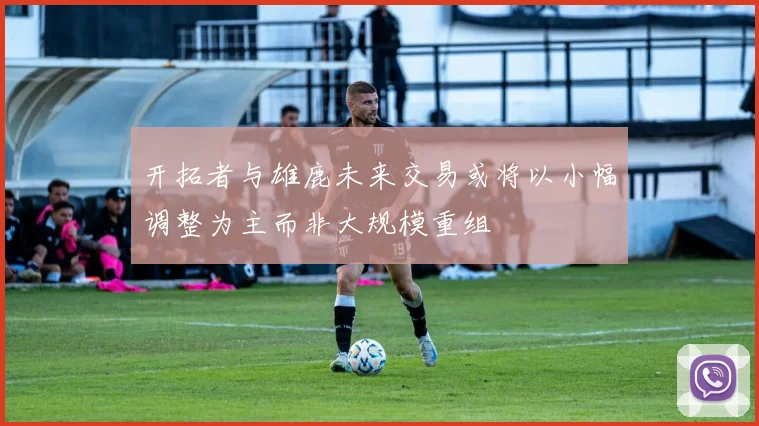 开拓者与雄鹿未来交易或将以小幅调整为主而非大规模重组