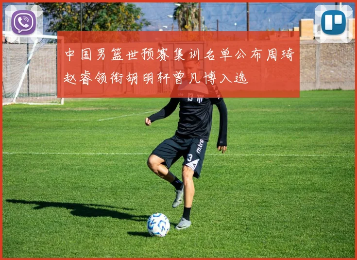 中国男篮世预赛集训名单公布周琦赵睿领衔胡明轩曾凡博入选