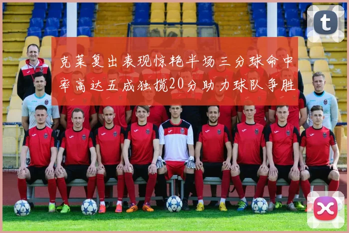 克莱复出表现惊艳半场三分球命中率高达五成独揽20分助力球队争胜