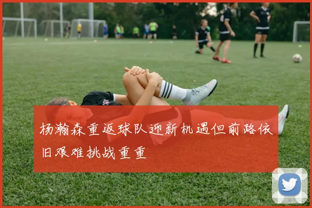 杨瀚森重返球队迎新机遇但前路依旧艰难挑战重重